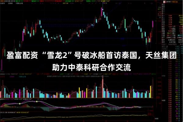 盈富配资 “雪龙2”号破冰船首访泰国，天丝集团助力中泰科研合作交流