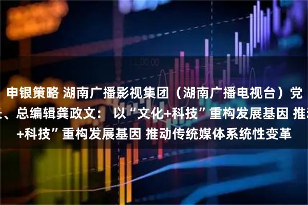 申银策略 湖南广播影视集团（湖南广播电视台）党委书记、董事长、台长、总编辑龚政文： 以“文化+科技”重构发展基因 推动传统媒体系统性变革