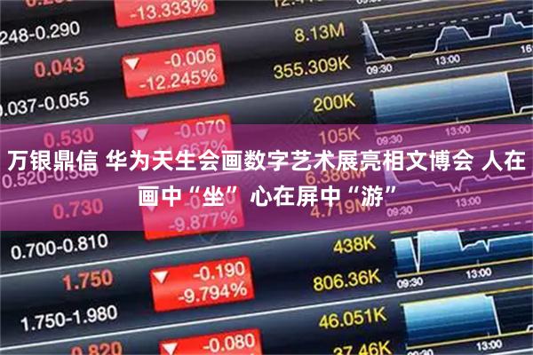 万银鼎信 华为天生会画数字艺术展亮相文博会 人在画中“坐” 心在屏中“游”