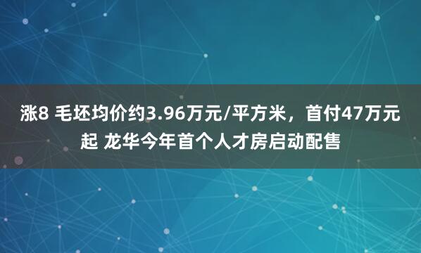 涨8 毛坯均价约3.96万元/平方米，首付47万元起 龙华今年首个人才房启动配售