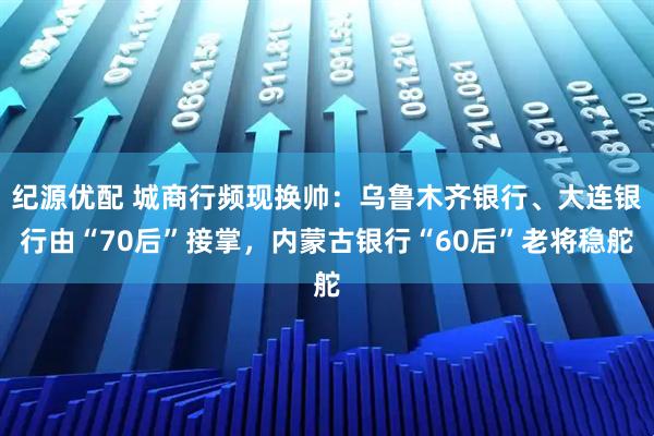 纪源优配 城商行频现换帅：乌鲁木齐银行、大连银行由“70后”接掌，内蒙古银行“60后”老将稳舵