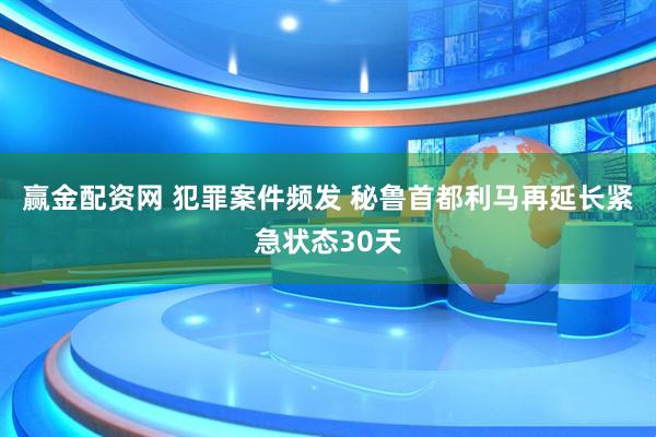 赢金配资网 犯罪案件频发 秘鲁首都利马再延长紧急状态30天