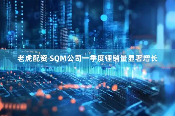 老虎配资 SQM公司一季度锂销量显著增长