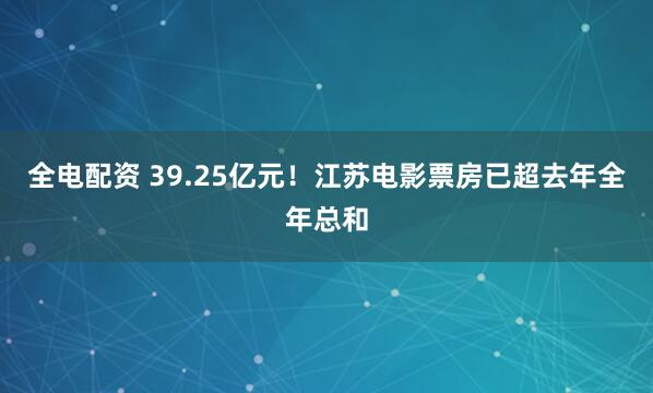 全电配资 39.25亿元！江苏电影票房已超去年全年总和