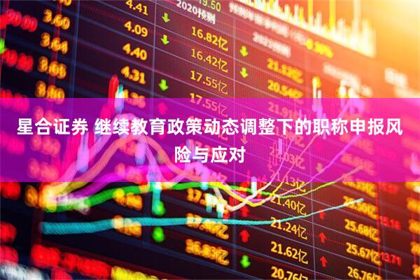 星合证券 继续教育政策动态调整下的职称申报风险与应对