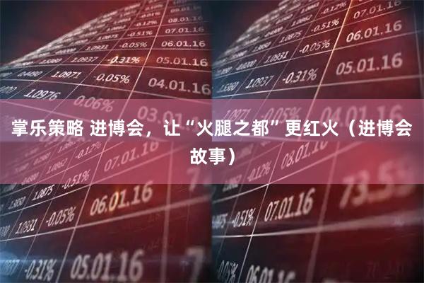 掌乐策略 进博会，让“火腿之都”更红火（进博会故事）