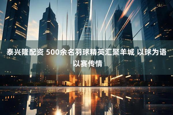 泰兴隆配资 500余名羽球精英汇聚羊城 以球为语 以赛传情