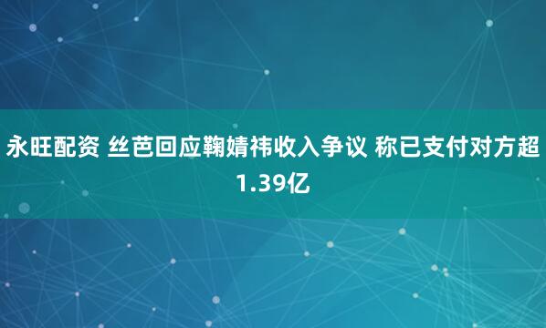 永旺配资 丝芭回应鞠婧祎收入争议 称已支付对方超1.39亿