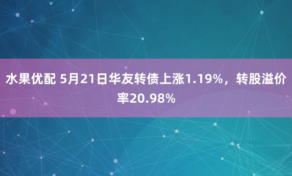 水果优配 5月21日华友转债上涨1.19%，转股溢价率20.98%