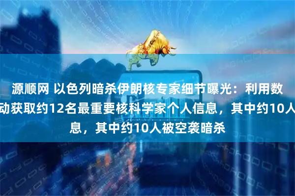 源顺网 以色列暗杀伊朗核专家细节曝光：利用数十年间谍活动获取约12名最重要核科学家个人信息，其中约10人被空袭暗杀