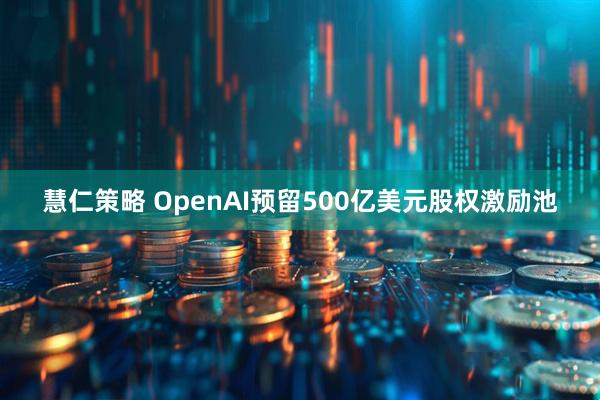 慧仁策略 OpenAI预留500亿美元股权激励池