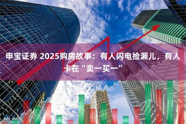 申宝证券 2025购房故事:有人闪电捡漏儿,有人卡在“卖一买一”