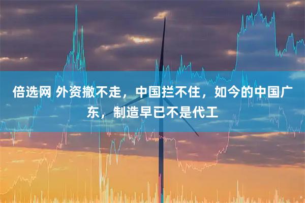 倍选网 外资撤不走，中国拦不住，如今的中国广东，制造早已不是代工