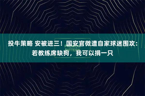 投牛策略 安被进三！国安官微遭自家球迷围攻：若教练席缺狗，我可以捐一只